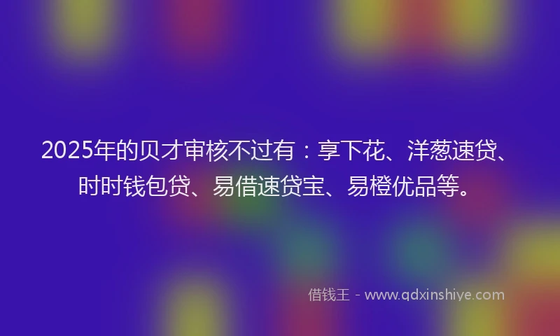 2025年的贝才审核不过有：享下花、洋葱速贷、时时钱包贷、易借速贷宝、易橙优品等。