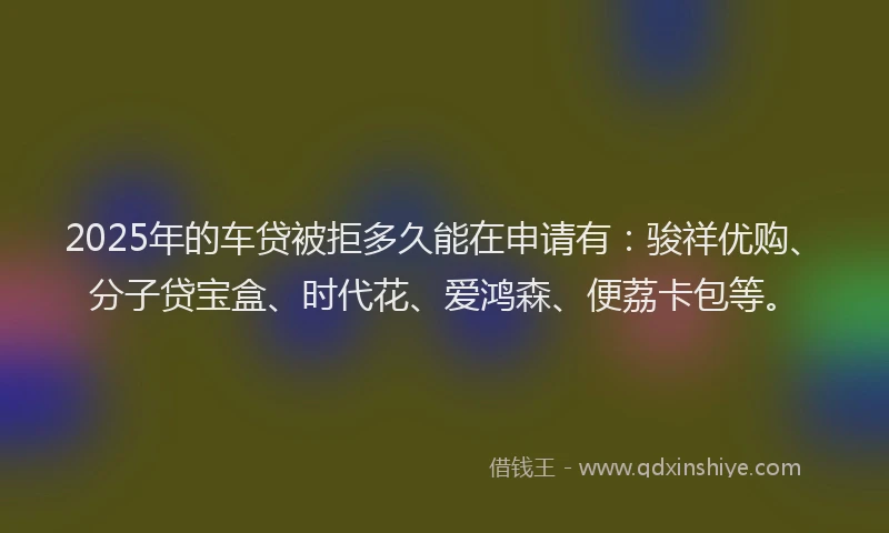 2025年的车贷被拒多久能在申请有：骏祥优购、分子贷宝盒、时代花、爱鸿森、便荔卡包等。