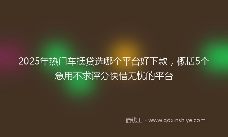 2025年热门车抵贷选哪个平台好下款,概括5个急用不求评分快借无忧的平台
