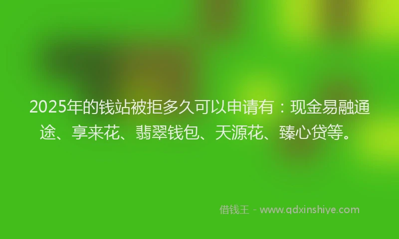 2025年的钱站被拒多久可以申请有：现金易融通途、享来花、翡翠钱包、天源花、臻心贷等。