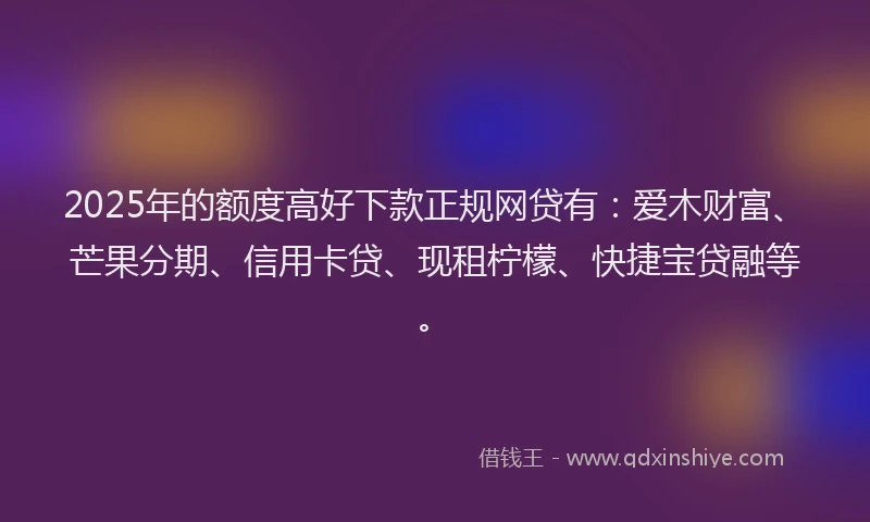 2025年的额度高好下款正规网贷有：爱木财富、芒果分期、信用卡贷、现租柠檬、快捷宝贷融等。