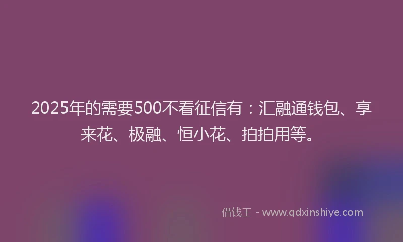 2025年的需要500不看征信有：汇融通钱包、享来花、极融、恒小花、拍拍用等。