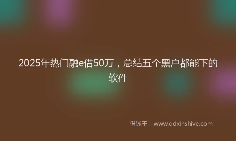 2025年热门融e借50万,总结五个黑户都能下的软件