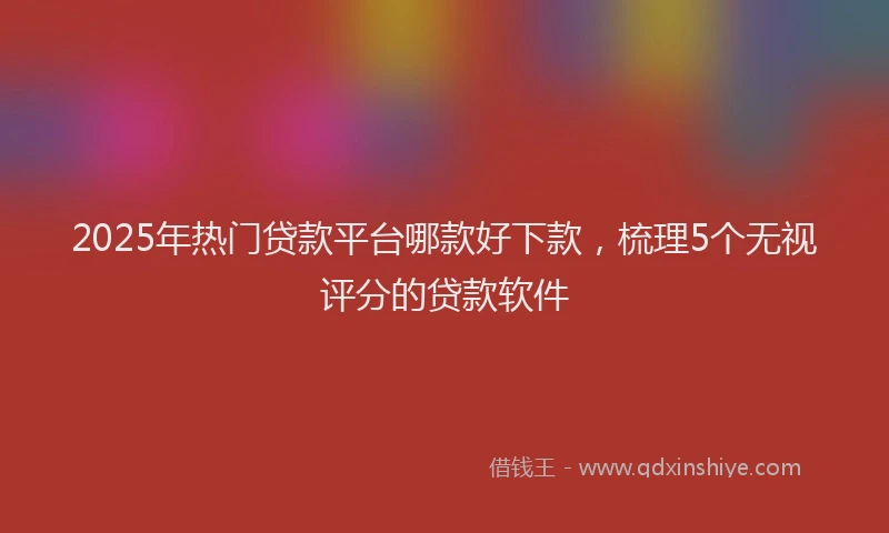 2025年热门贷款平台哪款好下款,梳理5个无视评分的贷款软件