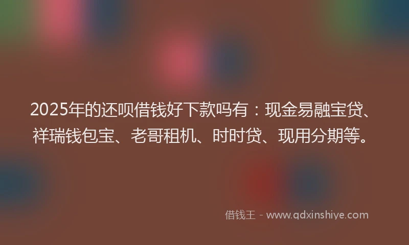 2025年的还呗借钱好下款吗有：现金易融宝贷、祥瑞钱包宝、老哥租机、时时贷、现用分期等。
