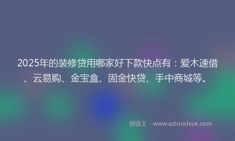 2025年的装修贷用哪家好下款快点有：爱木速借、云易购、金宝盒、固金快贷、手中商城等。