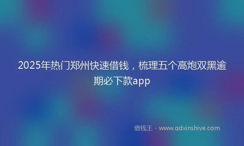 2025年热门郑州快速借钱，梳理五个高炮双黑逾期必下款app