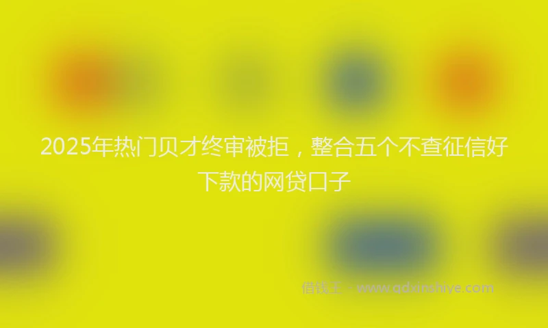 2025年热门贝才终审被拒,整合五个不查征信好下款的网贷口子