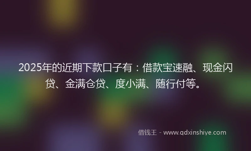 2025年的近期下款口子有：借款宝速融、现金闪贷、金满仓贷、度小满、随行付等。