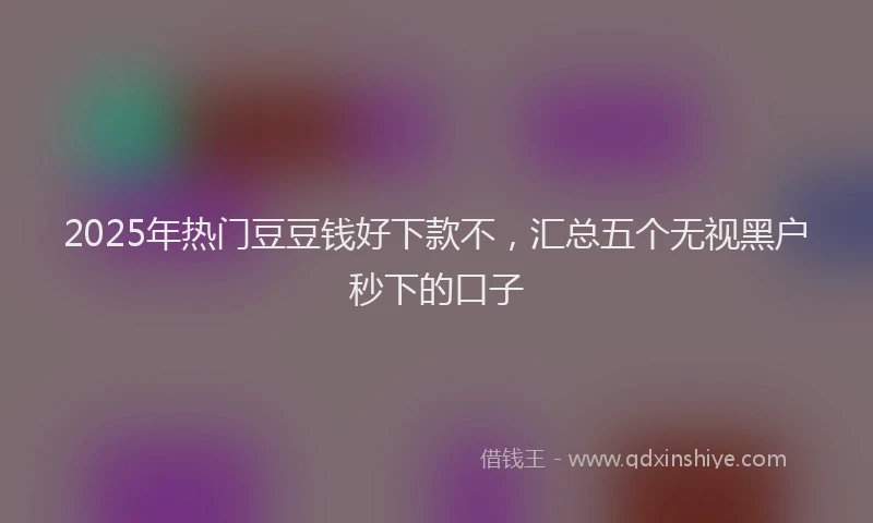 2025年热门豆豆钱好下款不，汇总五个无视黑户秒下的口子