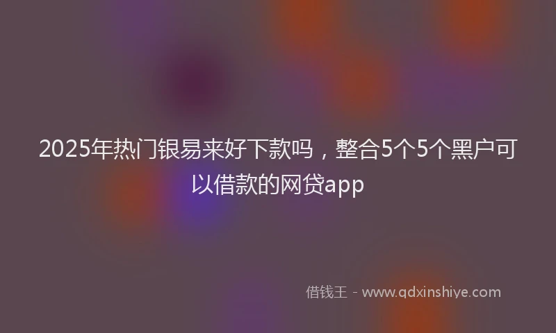2025年热门银易来好下款吗,整合5个5个黑户可以借款的网贷app