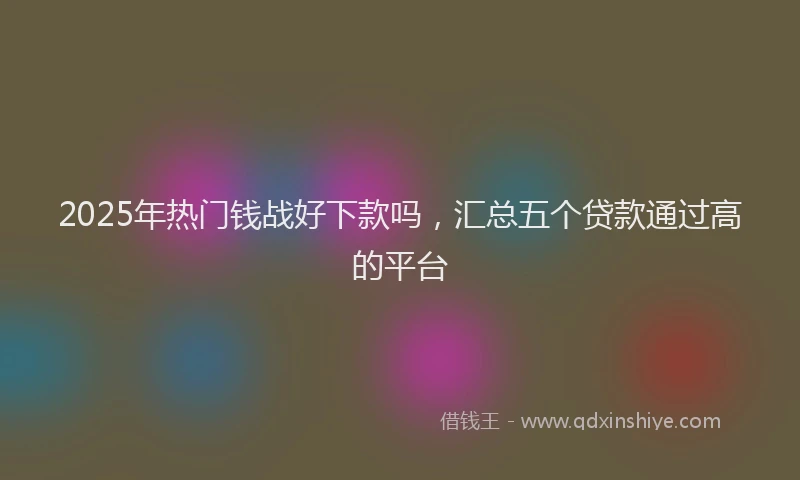 2025年热门钱战好下款吗，汇总五个贷款通过高的平台