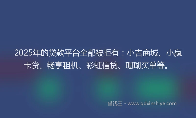 2025年的贷款平台全部被拒有:小吉商城、小赢卡贷、畅享租机、彩虹信贷、珊瑚买单等。