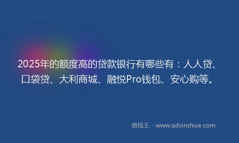 2025年的额度高的贷款银行有哪些有：人人贷、口袋贷、大利商城、融悦Pro钱包、安心购等。