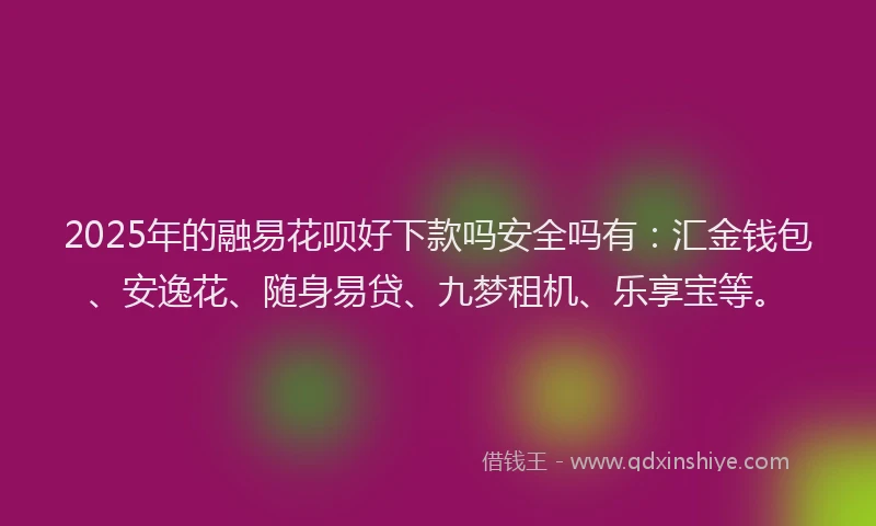 2025年的融易花呗好下款吗安全吗有：汇金钱包、安逸花、随身易贷、九梦租机、乐享宝等。