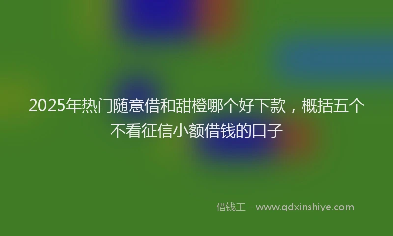 2025年热门随意借和甜橙哪个好下款，概括五个不看征信小额借钱的口子