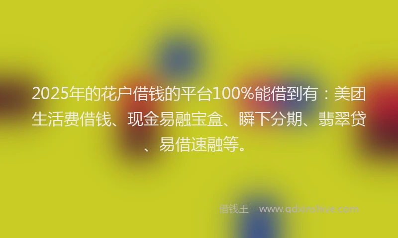 2025年的花户借钱的平台100%能借到有：美团生活费借钱、现金易融宝盒、瞬下分期、翡翠贷、易借速融等。