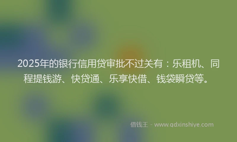 2025年的银行信用贷审批不过关有：乐租机、同程提钱游、快贷通、乐享快借、钱袋瞬贷等。
