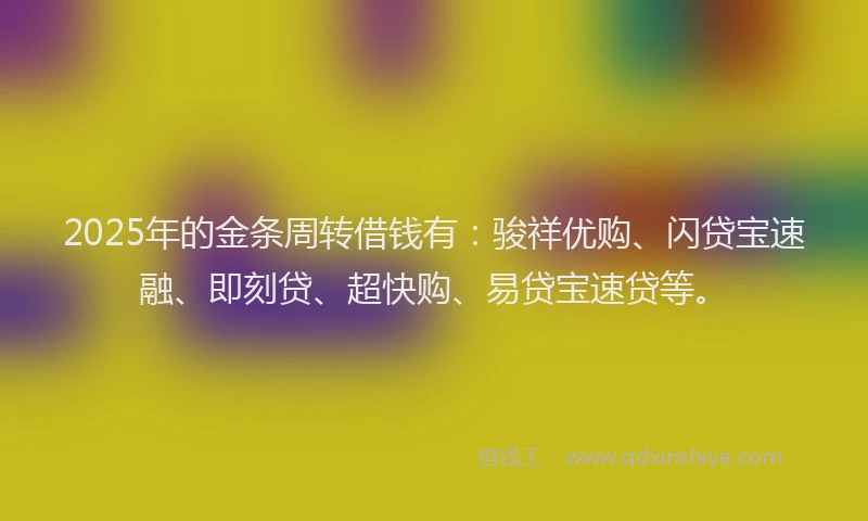 2025年的金条周转借钱有：骏祥优购、闪贷宝速融、即刻贷、超快购、易贷宝速贷等。