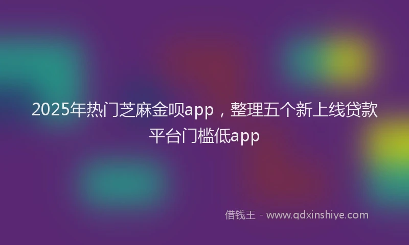 2025年热门芝麻金呗app，整理五个新上线贷款平台门槛低app