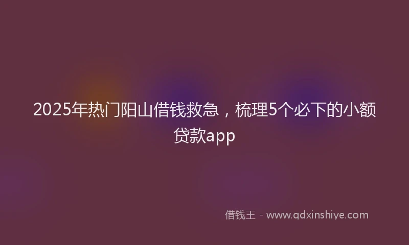 2025年热门阳山借钱救急，梳理5个必下的小额贷款app