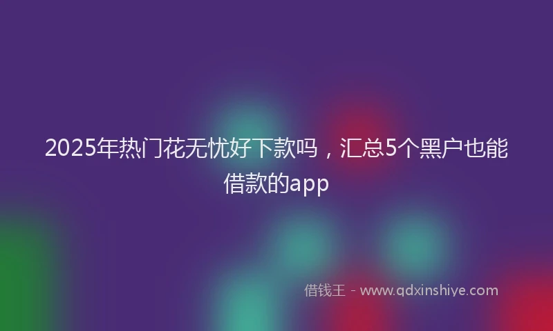 2025年热门花无忧好下款吗，汇总5个黑户也能借款的app