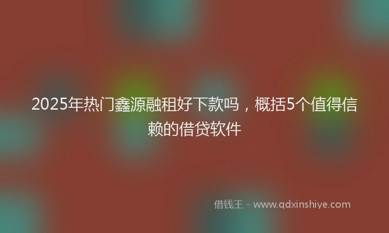 2025年热门鑫源融租好下款吗，概括5个值得信赖的借贷软件