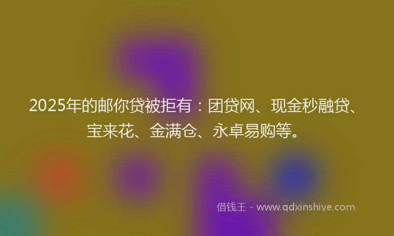 2025年的邮你贷被拒有：团贷网、现金秒融贷、宝来花、金满仓、永卓易购等。