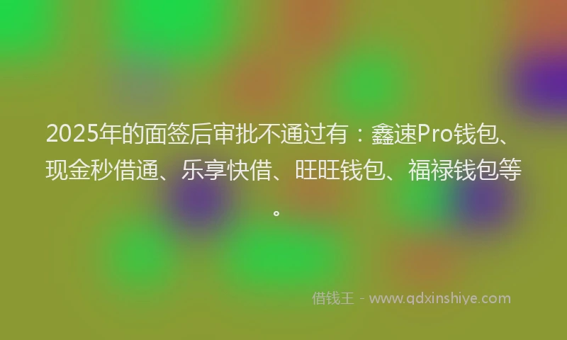 2025年的面签后审批不通过有：鑫速Pro钱包、现金秒借通、乐享快借、旺旺钱包、福禄钱包等。