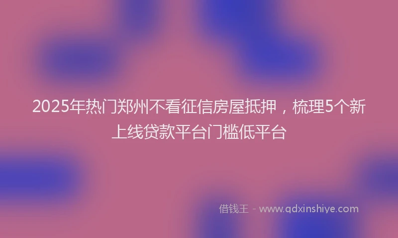 2025年热门郑州不看征信房屋抵押，梳理5个新上线贷款平台门槛低平台