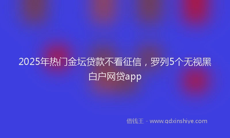 2025年热门金坛贷款不看征信，罗列5个无视黑白户网贷app