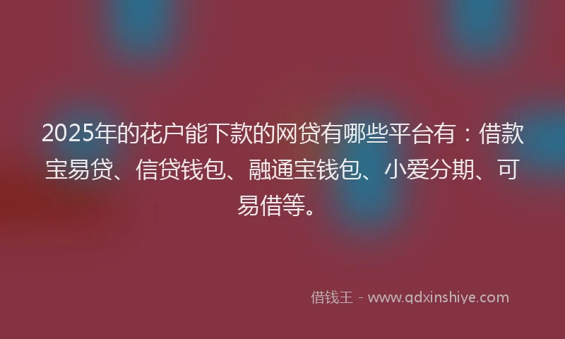 2025年的花户能下款的网贷有哪些平台有：借款宝易贷、信贷钱包、融通宝钱包、小爱分期、可易借等。