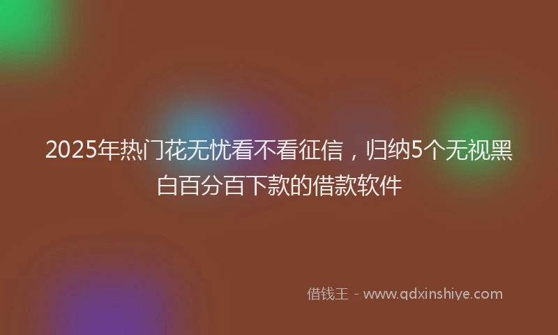 2025年热门花无忧看不看征信，归纳5个无视黑白百分百下款的借款软件
