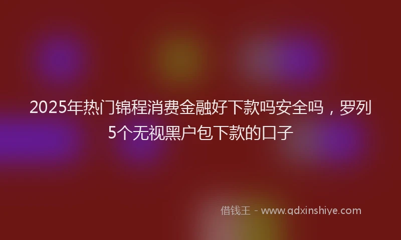 2025年热门锦程消费金融好下款吗安全吗，罗列5个无视黑户包下款的口子
