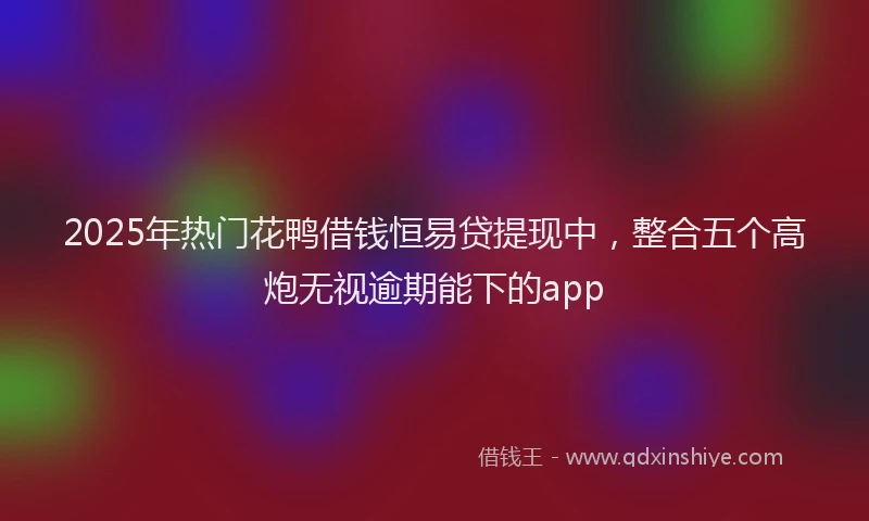 2025年热门花鸭借钱恒易贷提现中，整合五个高炮无视逾期能下的app