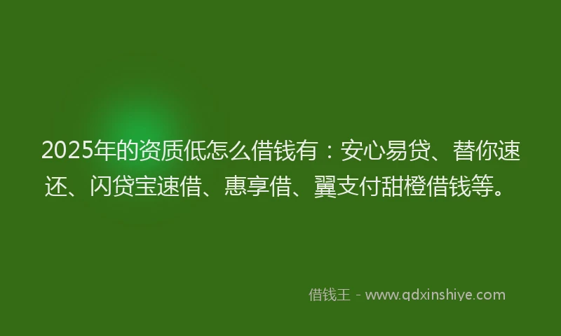 2025年的资质低怎么借钱有：安心易贷、替你速还、闪贷宝速借、惠享借、翼支付甜橙借钱等。
