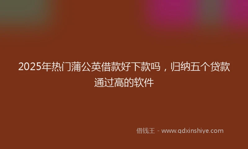 2025年热门蒲公英借款好下款吗，归纳五个贷款通过高的软件