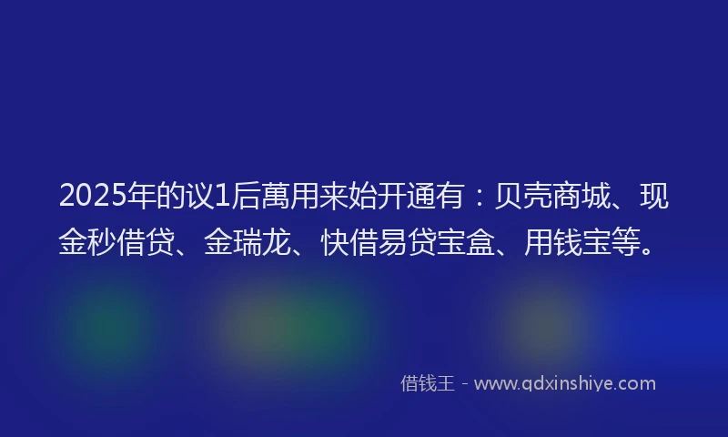 2025年的议1后萬用来始开通有:贝壳商城、现金秒借贷、金瑞龙、快借易贷宝盒、用钱宝等。