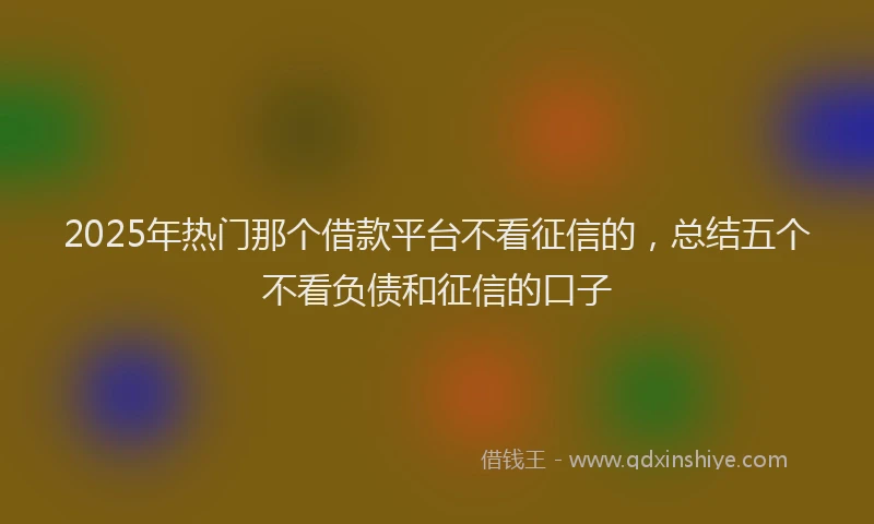 2025年热门那个借款平台不看征信的，总结五个不看负债和征信的口子