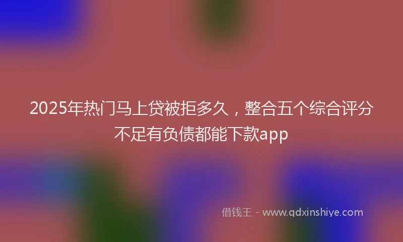 2025年热门马上贷被拒多久，整合五个综合评分不足有负债都能下款app