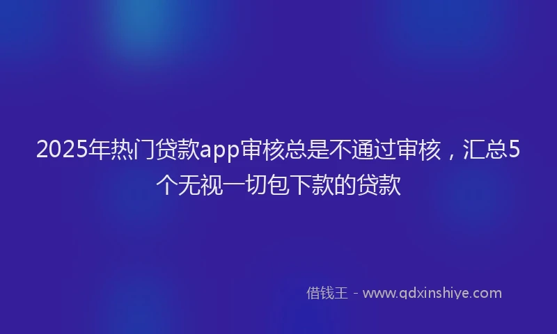 2025年热门贷款app审核总是不通过审核，汇总5个无视一切包下款的贷款