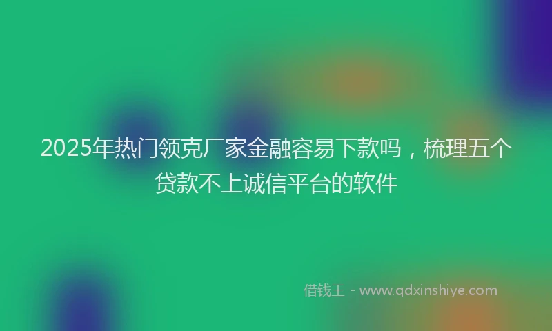 2025年热门领克厂家金融容易下款吗，梳理五个贷款不上诚信平台的软件