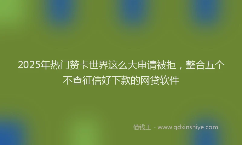 2025年热门赞卡世界这么大申请被拒，整合五个不查征信好下款的网贷软件