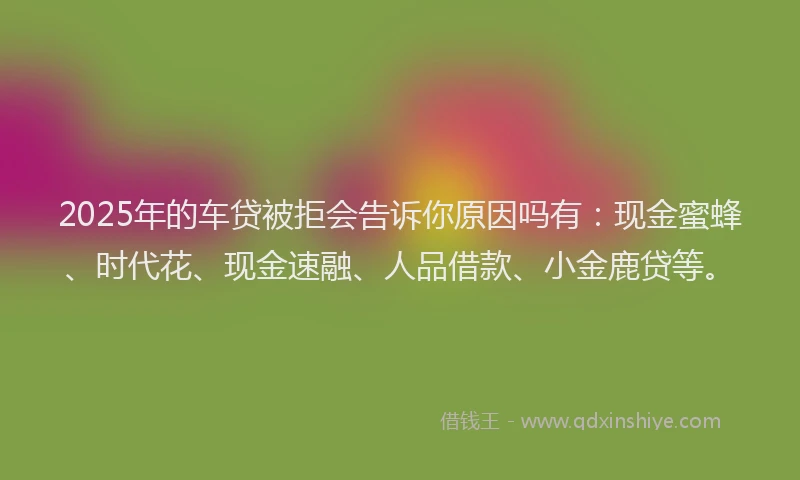 2025年的车贷被拒会告诉你原因吗有：现金蜜蜂、时代花、现金速融、人品借款、小金鹿贷等。