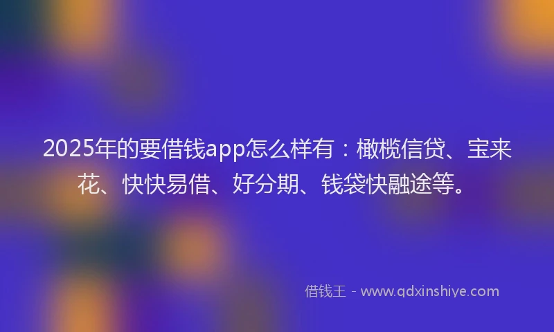 2025年的要借钱app怎么样有：橄榄信贷、宝来花、快快易借、好分期、钱袋快融途等。