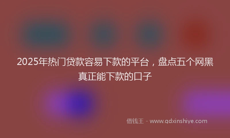 2025年热门贷款容易下款的平台,盘点五个网黑真正能下款的口子