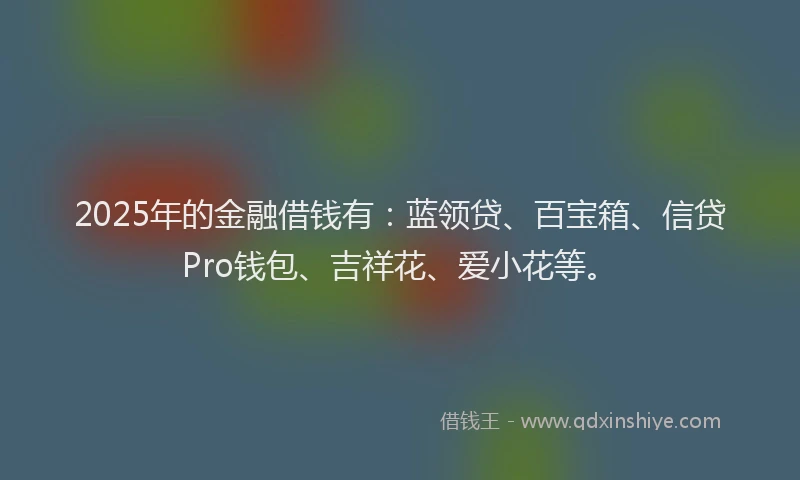 2025年的金融借钱有：蓝领贷、百宝箱、信贷Pro钱包、吉祥花、爱小花等。