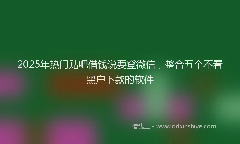2025年热门贴吧借钱说要登微信，整合五个不看黑户下款的软件