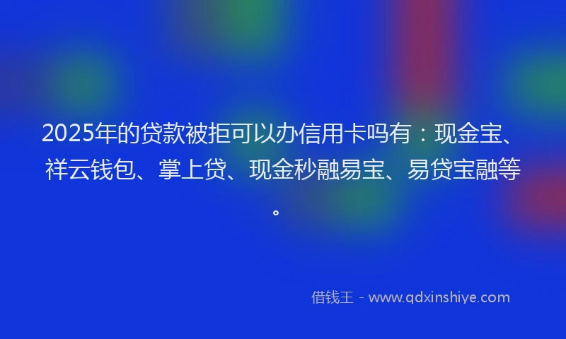2025年的贷款被拒可以办信用卡吗有:现金宝、祥云钱包、掌上贷、现金秒融易宝、易贷宝融等。