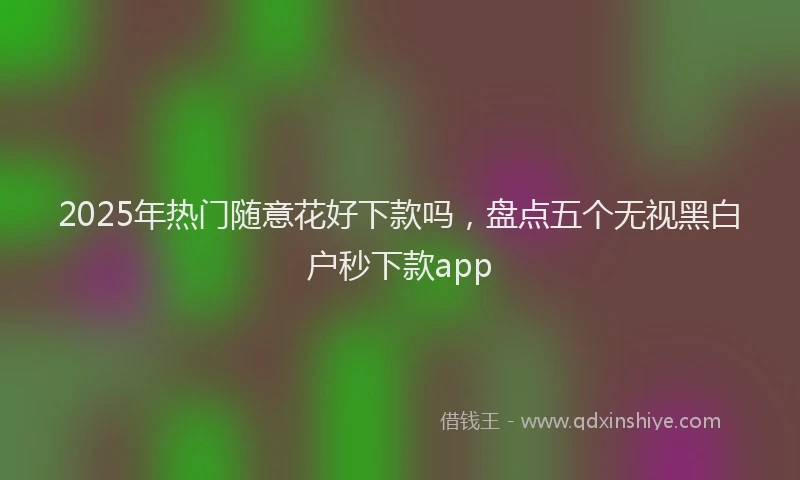 2025年热门随意花好下款吗，盘点五个无视黑白户秒下款app